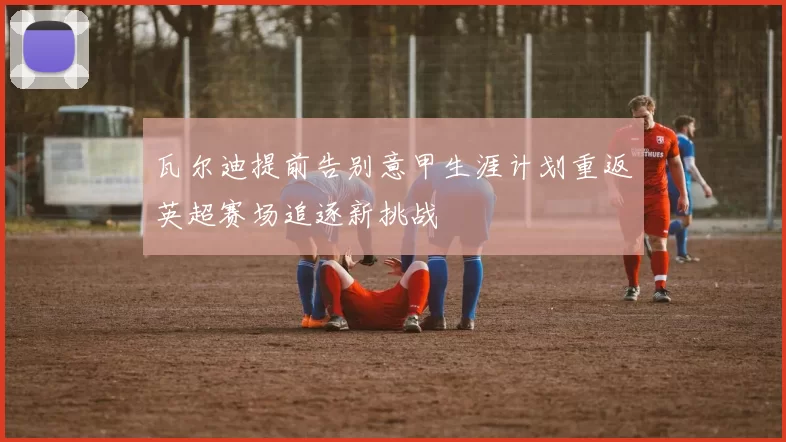 瓦尔迪提前告别意甲生涯计划重返英超赛场追逐新挑战