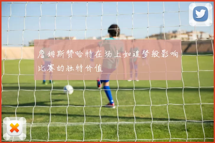詹姆斯赞哈特在场上如追梦般影响比赛的独特价值