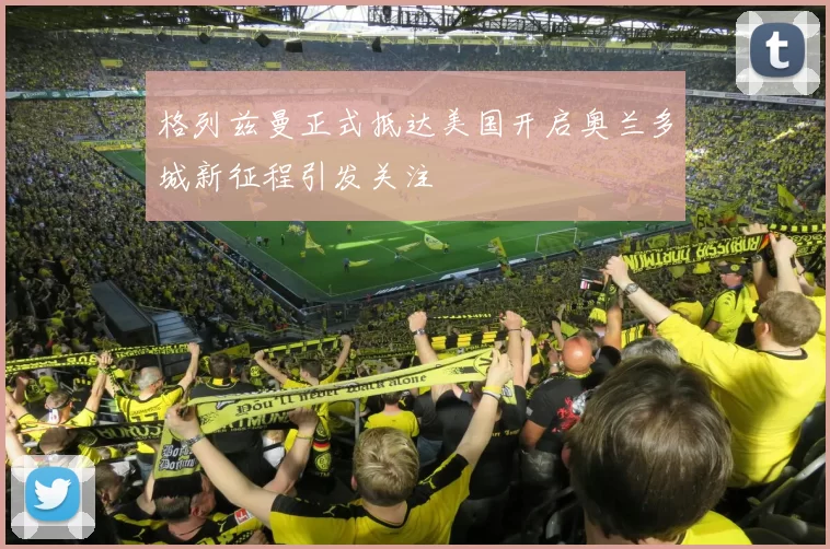 格列兹曼正式抵达美国开启奥兰多城新征程引发关注