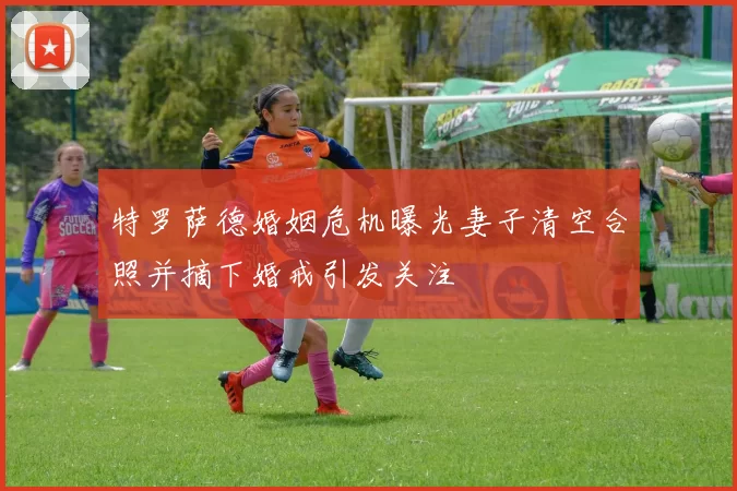 特罗萨德婚姻危机曝光妻子清空合照并摘下婚戒引发关注