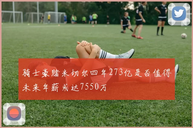 骑士豪赌米切尔四年273亿是否值得未来年薪或达7550万