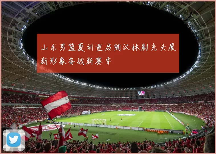 山东男篮夏训重启陶汉林剃光头展新形象备战新赛季