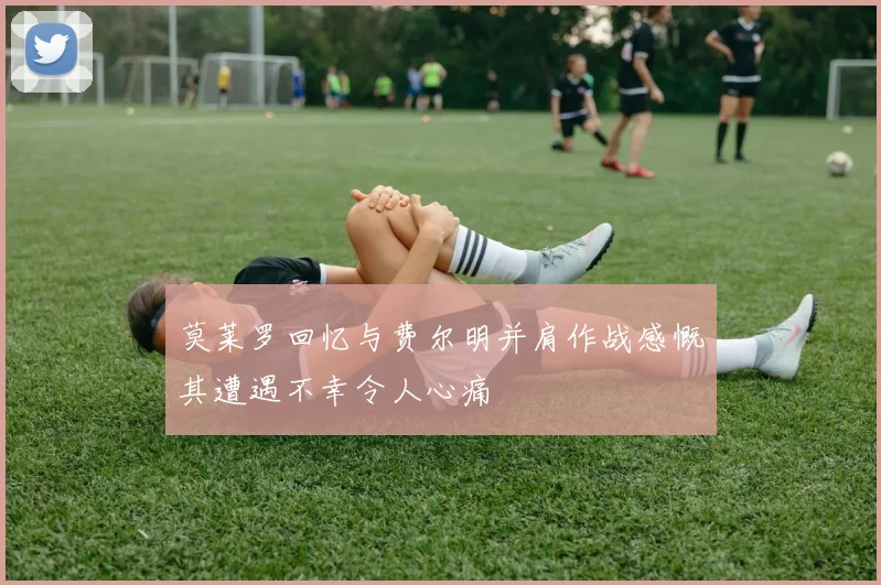 莫莱罗回忆与费尔明并肩作战感慨其遭遇不幸令人心痛