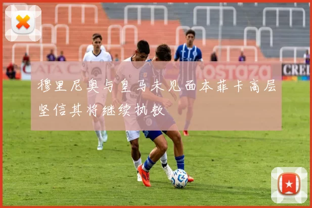 穆里尼奥与皇马未见面本菲卡高层坚信其将继续执教