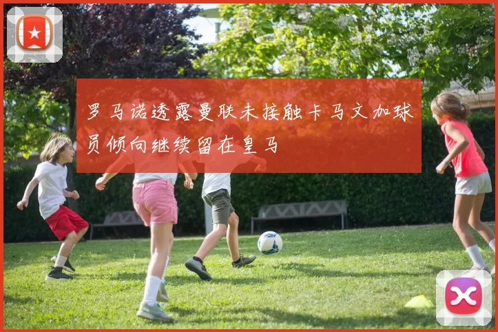 罗马诺透露曼联未接触卡马文加球员倾向继续留在皇马