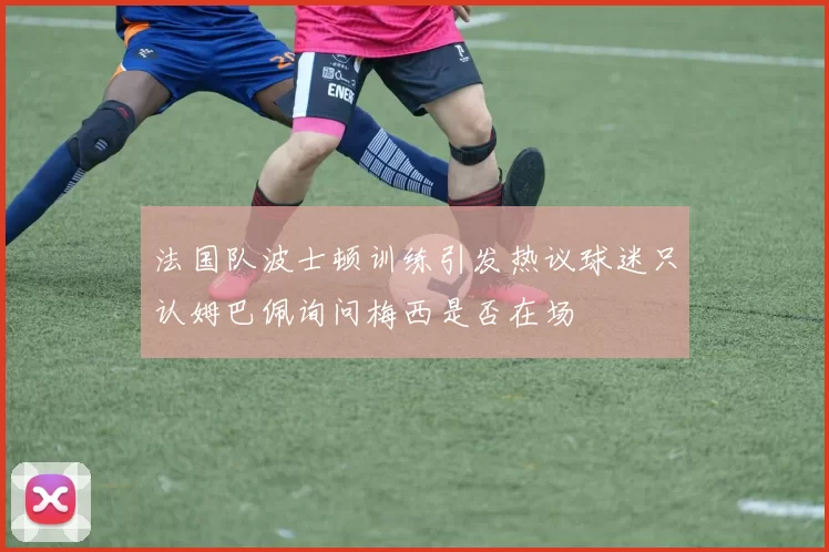 法国队波士顿训练引发热议球迷只认姆巴佩询问梅西是否在场