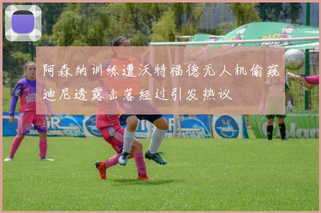 阿森纳训练遭沃特福德无人机偷窥迪尼透露击落经过引发热议
