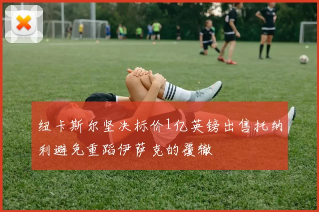 纽卡斯尔坚决标价1亿英镑出售托纳利避免重蹈伊萨克的覆辙