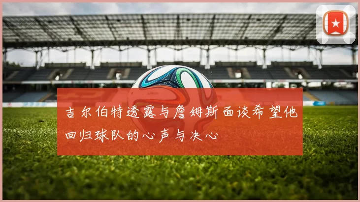 吉尔伯特透露与詹姆斯面谈希望他回归球队的心声与决心