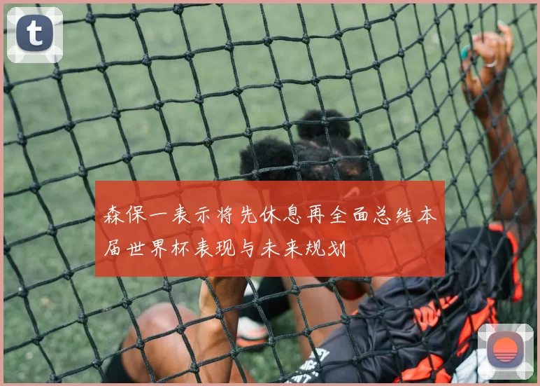 森保一表示将先休息再全面总结本届世界杯表现与未来规划