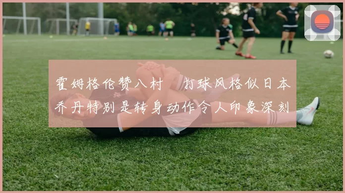霍姆格伦赞八村塁打球风格似日本乔丹特别是转身动作令人印象深刻