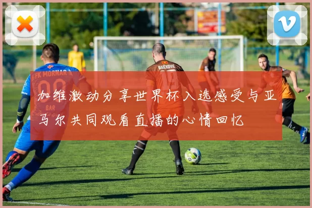 加维激动分享世界杯入选感受与亚马尔共同观看直播的心情回忆