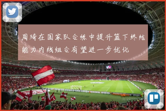 周琦在国家队合练中提升篮下终结能力内线组合有望进一步优化