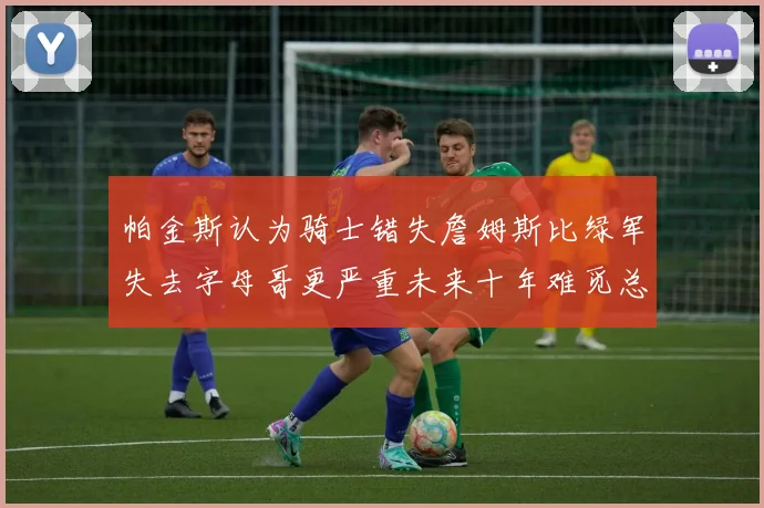 帕金斯认为骑士错失詹姆斯比绿军失去字母哥更严重未来十年难觅总冠军